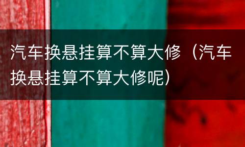 汽车换悬挂算不算大修（汽车换悬挂算不算大修呢）