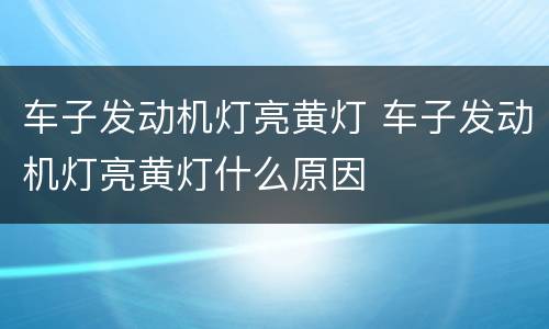 车子发动机灯亮黄灯 车子发动机灯亮黄灯什么原因