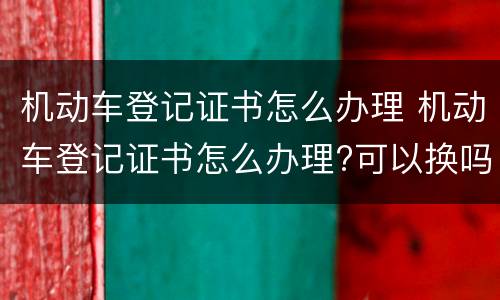 机动车登记证书怎么办理 机动车登记证书怎么办理?可以换吗