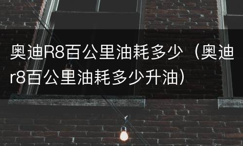 奥迪R8百公里油耗多少（奥迪r8百公里油耗多少升油）