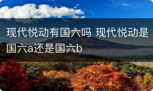 现代悦动有国六吗 现代悦动是国六a还是国六b