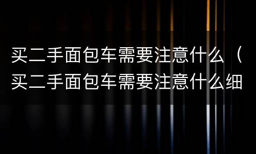 买二手面包车需要注意什么（买二手面包车需要注意什么细节）
