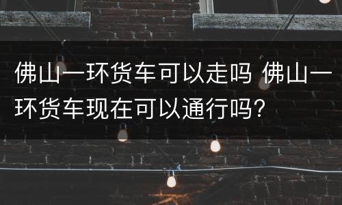 佛山一环货车可以走吗 佛山一环货车现在可以通行吗?