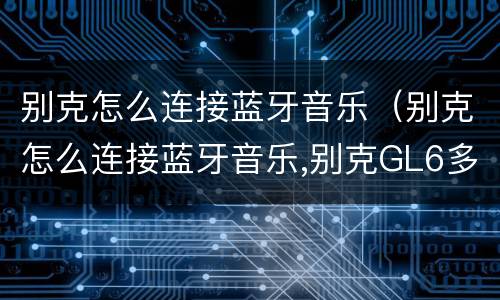 别克怎么连接蓝牙音乐（别克怎么连接蓝牙音乐,别克GL6多媒体功能）