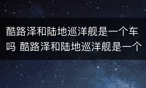 酷路泽和陆地巡洋舰是一个车吗 酷路泽和陆地巡洋舰是一个车吗