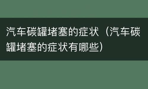 汽车碳罐堵塞的症状（汽车碳罐堵塞的症状有哪些）
