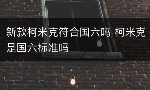 新款柯米克符合国六吗 柯米克是国六标准吗
