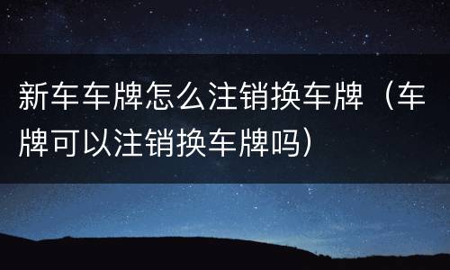 新车车牌怎么注销换车牌（车牌可以注销换车牌吗）