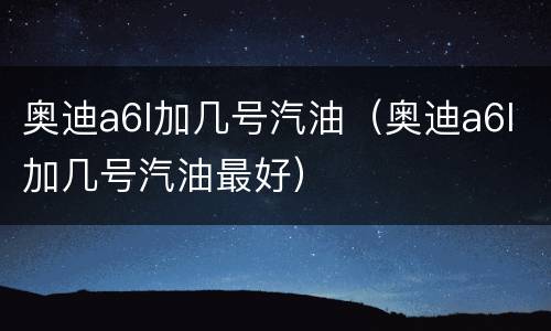 奥迪a6l加几号汽油（奥迪a6l加几号汽油最好）
