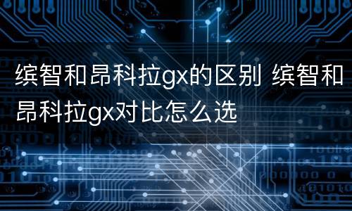 缤智和昂科拉gx的区别 缤智和昂科拉gx对比怎么选