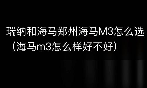 瑞纳和海马郑州海马M3怎么选（海马m3怎么样好不好）