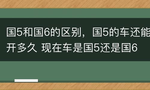 国5和国6的区别，国5的车还能开多久 现在车是国5还是国6