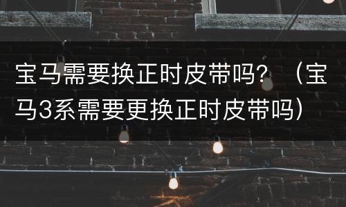 宝马需要换正时皮带吗？（宝马3系需要更换正时皮带吗）