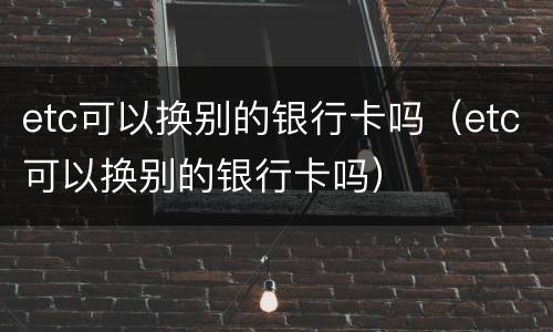 etc可以换别的银行卡吗（etc可以换别的银行卡吗）