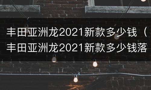 丰田亚洲龙2021新款多少钱（丰田亚洲龙2021新款多少钱落地）
