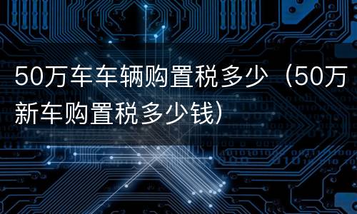 50万车车辆购置税多少（50万新车购置税多少钱）