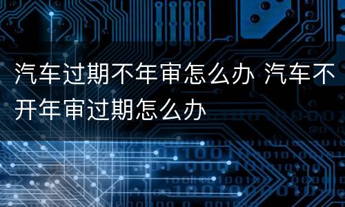 汽车过期不年审怎么办 汽车不开年审过期怎么办