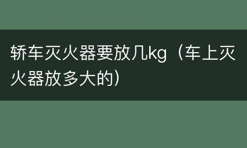 轿车灭火器要放几kg（车上灭火器放多大的）