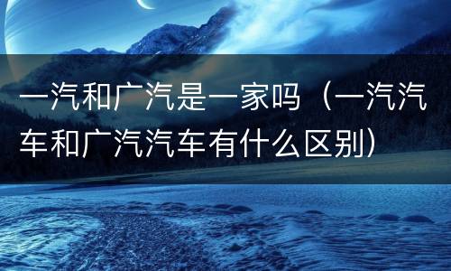 一汽和广汽是一家吗（一汽汽车和广汽汽车有什么区别）