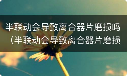 半联动会导致离合器片磨损吗（半联动会导致离合器片磨损吗视频）