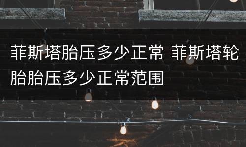 菲斯塔胎压多少正常 菲斯塔轮胎胎压多少正常范围