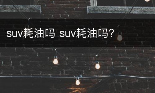 suv耗油吗 suv耗油吗?