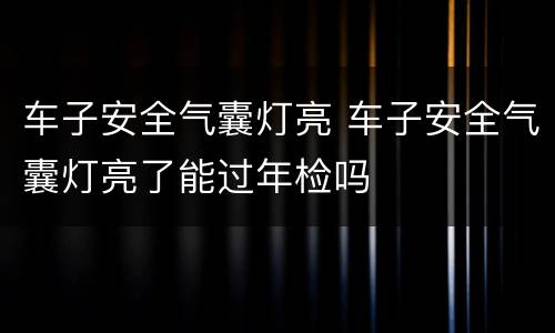 车子安全气囊灯亮 车子安全气囊灯亮了能过年检吗