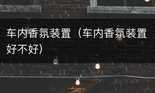 车内香氛装置（车内香氛装置好不好）