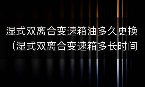 湿式双离合变速箱油多久更换（湿式双离合变速箱多长时间换油）