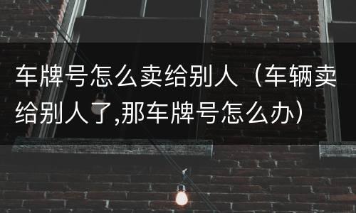 车牌号怎么卖给别人（车辆卖给别人了,那车牌号怎么办）