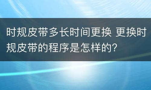 时规皮带多长时间更换 更换时规皮带的程序是怎样的?