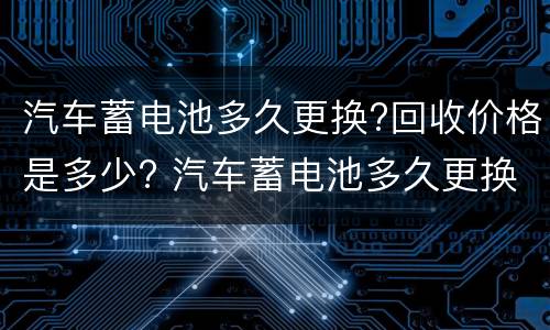 汽车蓄电池多久更换?回收价格是多少? 汽车蓄电池多久更换?回收价格是多少钱