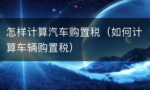 怎样计算汽车购置税（如何计算车辆购置税）