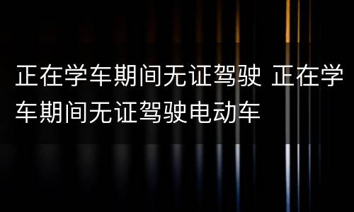 正在学车期间无证驾驶 正在学车期间无证驾驶电动车