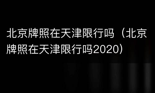 北京牌照在天津限行吗（北京牌照在天津限行吗2020）