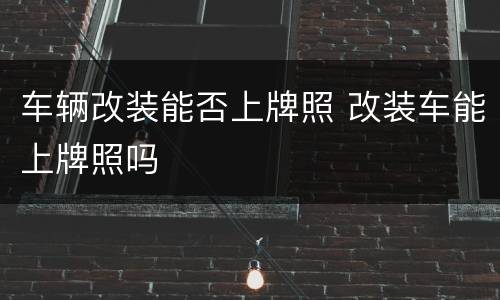 车辆改装能否上牌照 改装车能上牌照吗