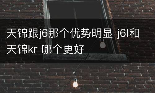 天锦跟j6那个优势明显 j6l和天锦kr 哪个更好