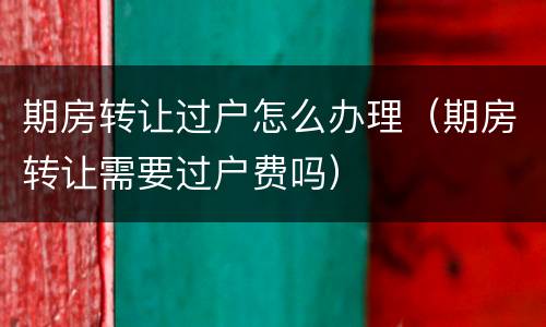期房转让过户怎么办理（期房转让需要过户费吗）