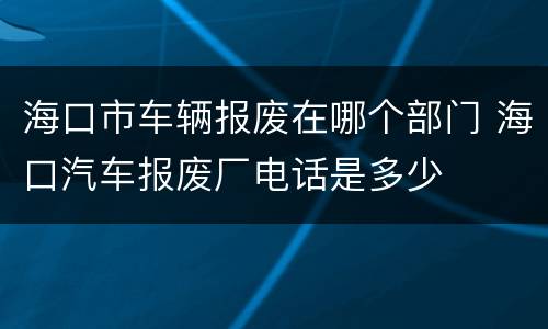 海口市车辆报废在哪个部门 海口汽车报废厂电话是多少