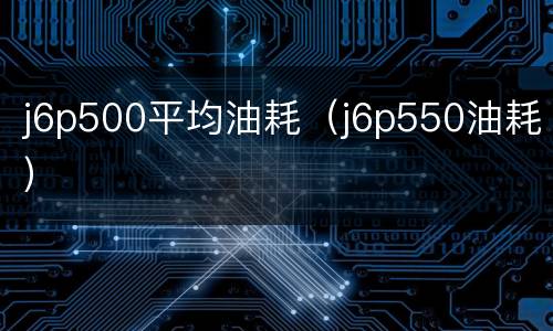 j6p500平均油耗（j6p550油耗）