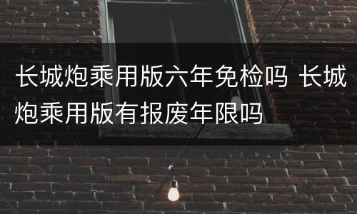 长城炮乘用版六年免检吗 长城炮乘用版有报废年限吗