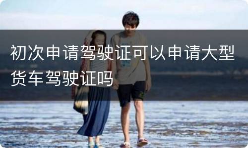 初次申请驾驶证可以申请大型货车驾驶证吗