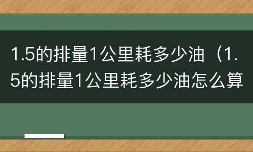 1.5的排量1公里耗多少油（1.5的排量1公里耗多少油怎么算）