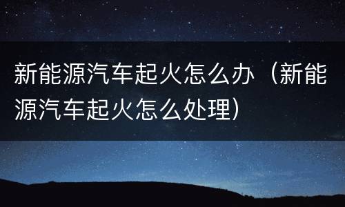 新能源汽车起火怎么办（新能源汽车起火怎么处理）