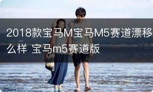 2018款宝马M宝马M5赛道漂移怎么样 宝马m5赛道版