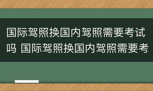 国际驾照换国内驾照需要考试吗 国际驾照换国内驾照需要考试吗现在