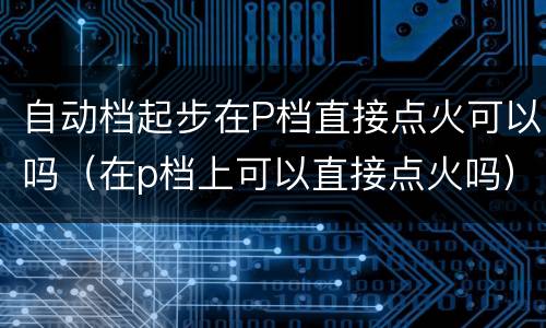 自动档起步在P档直接点火可以吗（在p档上可以直接点火吗）