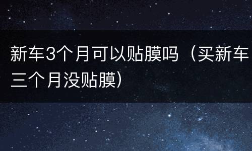 新车3个月可以贴膜吗（买新车三个月没贴膜）