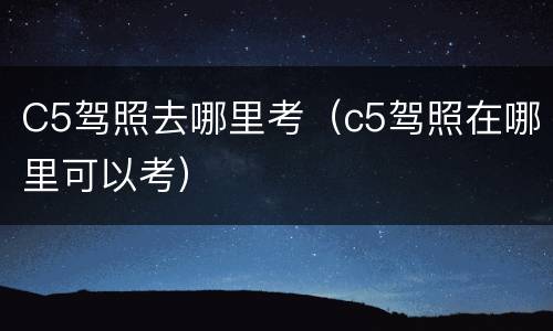 C5驾照去哪里考（c5驾照在哪里可以考）