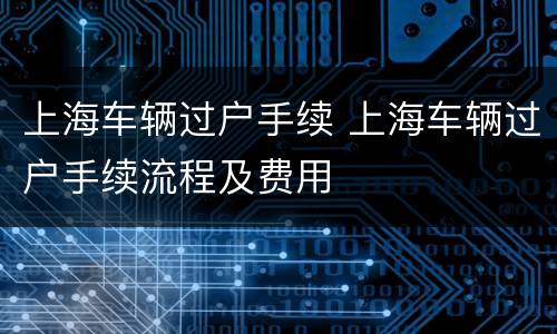 上海车辆过户手续 上海车辆过户手续流程及费用